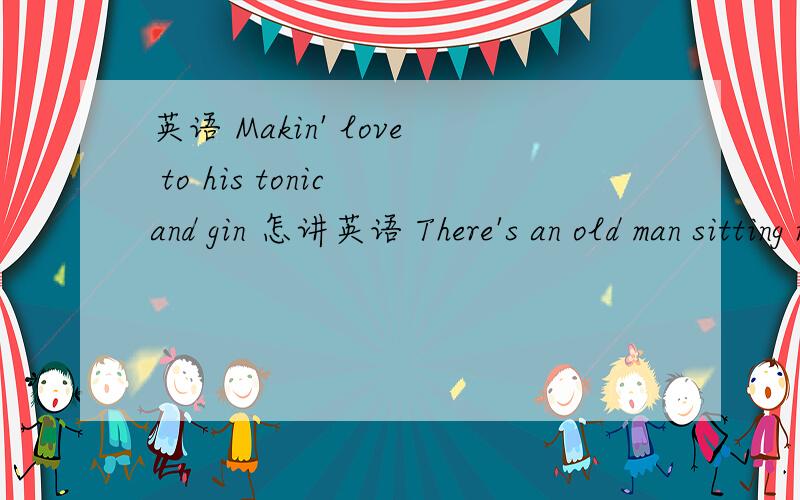 英语 Makin' love to his tonic and gin 怎讲英语 There's an old man sitting next to meMakin' love to his tonic and gin------