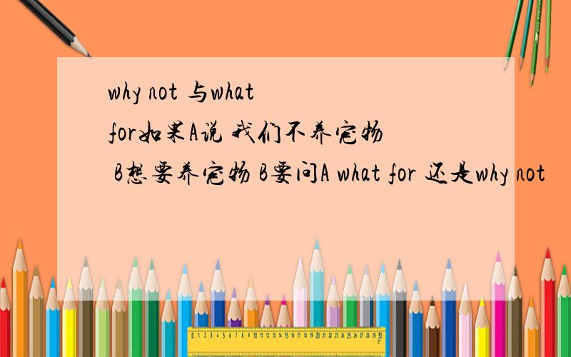 why not 与what for如果A说 我们不养宠物 B想要养宠物 B要问A what for 还是why not