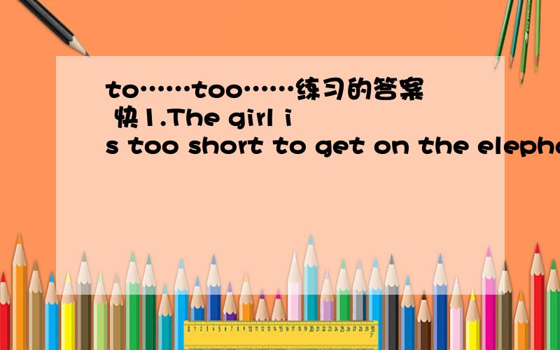 to……too……练习的答案 快1.The girl is too short to get on the elephant.(改为同义句) ①The girl _________________________ to get on the elephant.②The girl ____________that she ___________ get on the elephant.③The elephant _______