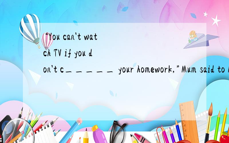 “You can't watch TV if you don't c_____ your homework,”Mum said to Mike.