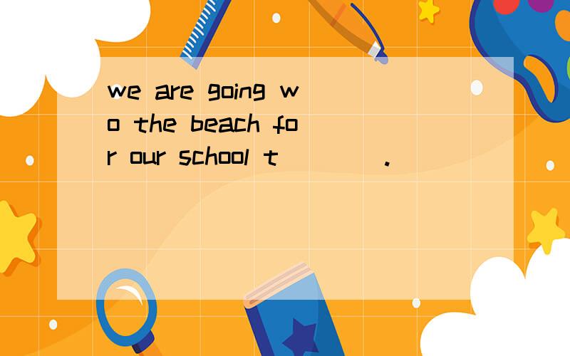 we are going wo the beach for our school t____.