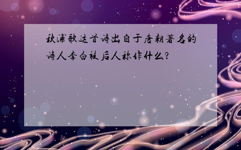 秋浦歌这首诗出自于唐朝著名的诗人李白被后人称作什么?