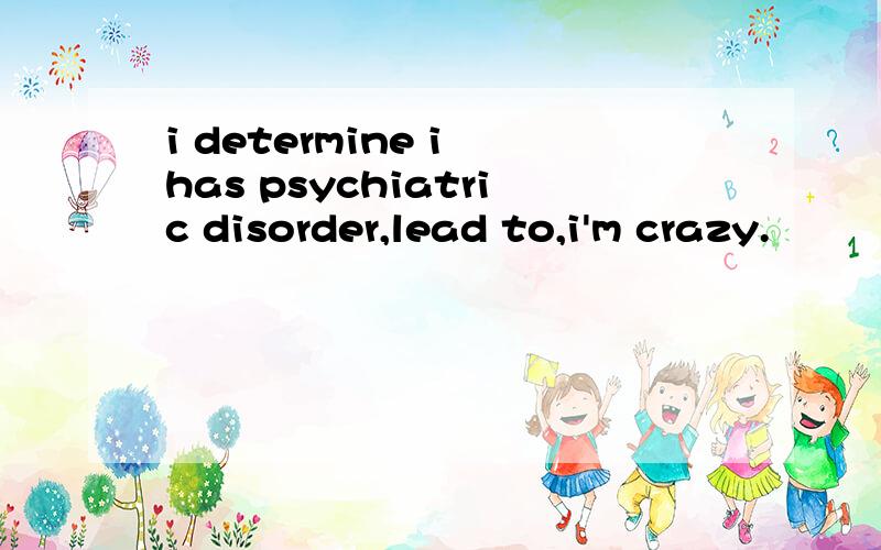 i determine i has psychiatric disorder,lead to,i'm crazy.