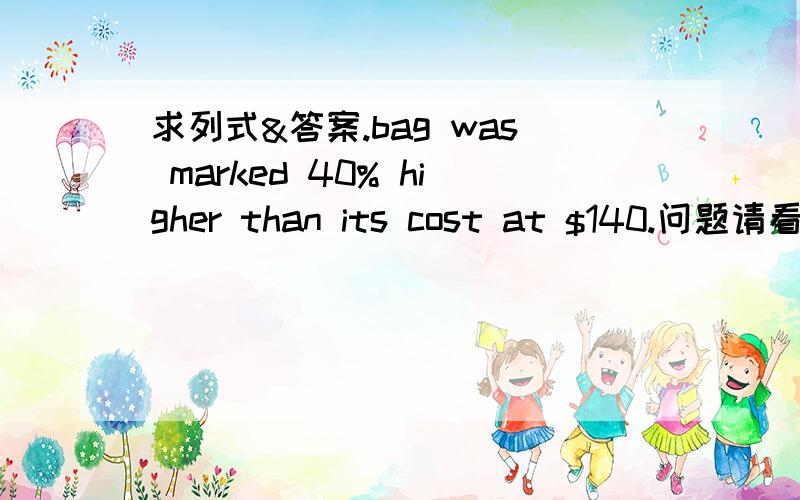 求列式&答案.bag was marked 40% higher than its cost at $140.问题请看补充.(a) find the cost of the bag .(b) later it was sold at an discount of 10% .find the profit percent .