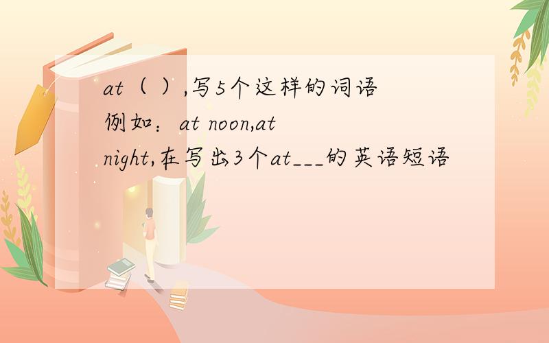 at（ ）,写5个这样的词语例如：at noon,at night,在写出3个at___的英语短语