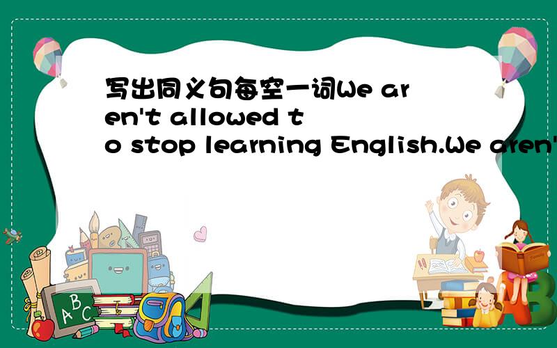 写出同义句每空一词We aren't allowed to stop learning English.We aren't allowed to ______ ______ ______ English