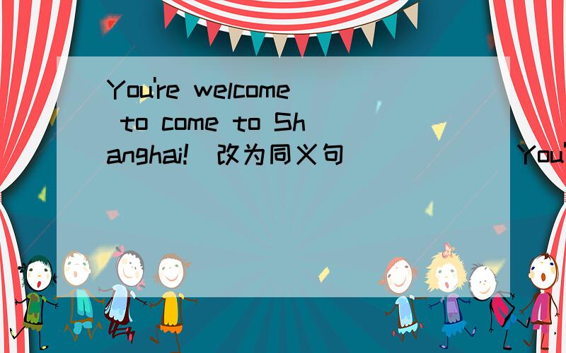 You're welcome to come to Shanghai!（改为同义句） _____You're welcome to come to Shanghai!（改为同义句）_____ _____ _____