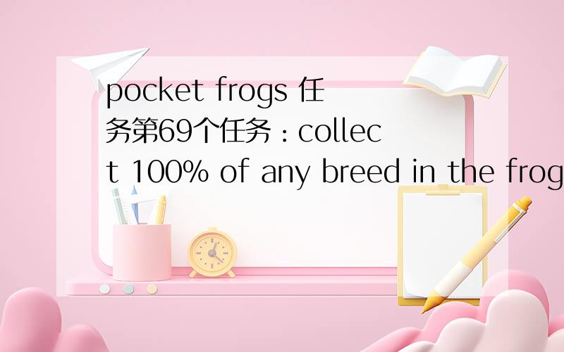 pocket frogs 任务第69个任务：collect 100% of any breed in the froggydex.是什么意思？谢谢！