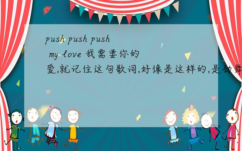 push push push my love 我需要你的爱,就记住这句歌词,好像是这样的,是劲舞团上的歌.男的唱的,请求帮