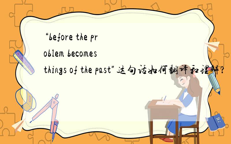 “before the problem becomes things of the past”这句话如何翻译和理解?