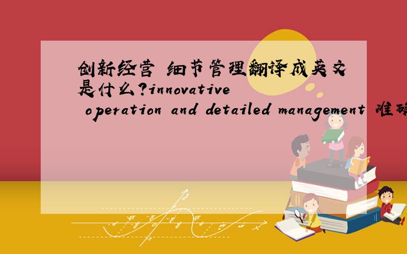 创新经营 细节管理翻译成英文是什么?innovative operation and detailed management 准确么?