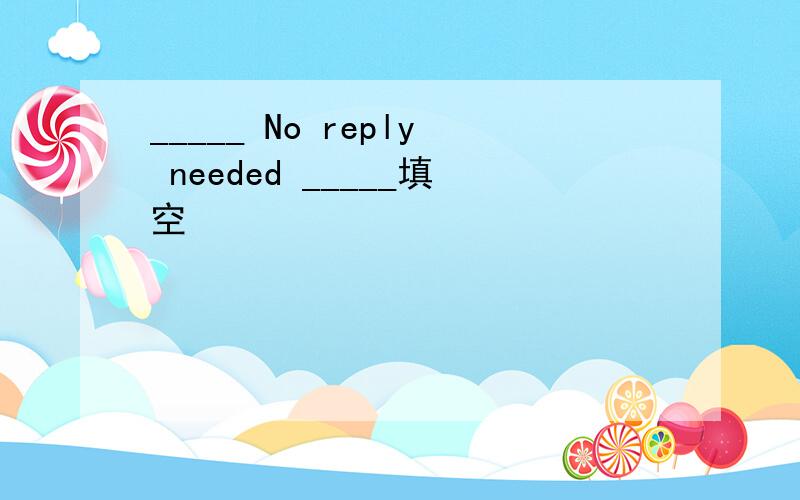 _____ No reply needed _____填空