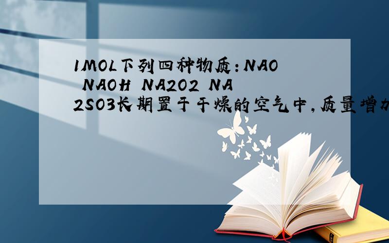 1MOL下列四种物质：NAO NAOH NA2O2 NA2SO3长期置于干燥的空气中,质量增加的情况（不考虑潮解