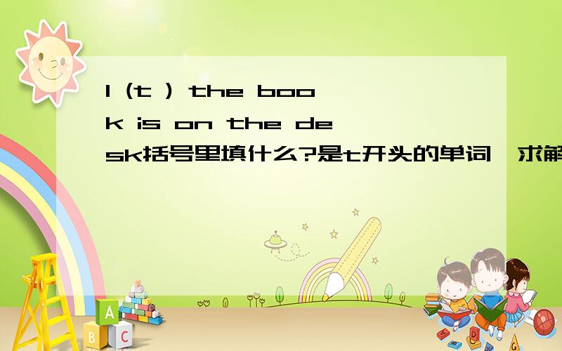 I (t ) the book is on the desk括号里填什么?是t开头的单词,求解!