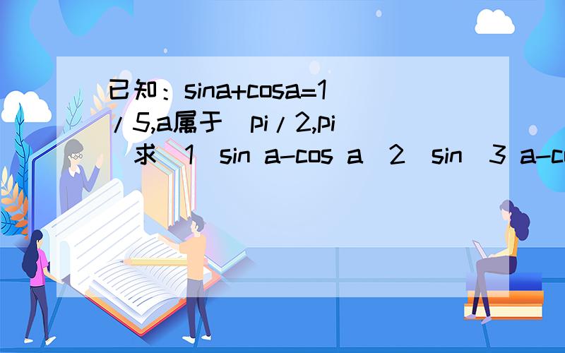 已知：sina+cosa=1/5,a属于(pi/2,pi)求(1)sin a-cos a(2)sin^3 a-cos^3 a(3)sin^4 a+cos^4 a