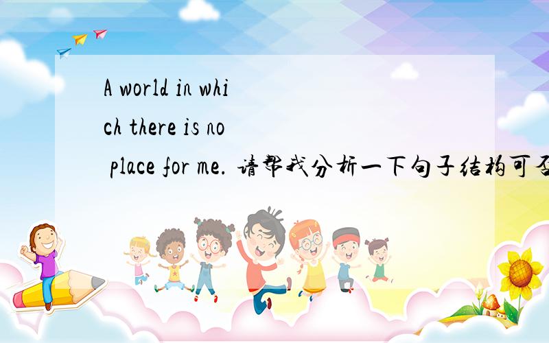 A world in which there is no place for me. 请帮我分析一下句子结构可否理解成there is no place for me in a world