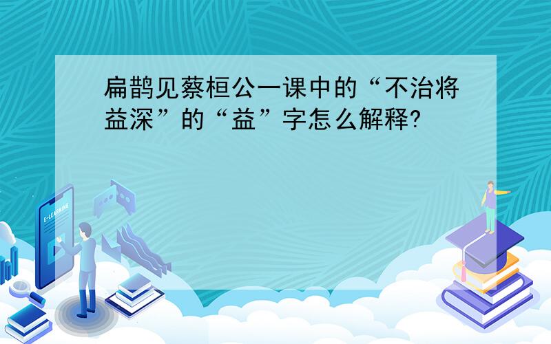 扁鹊见蔡桓公一课中的“不治将益深”的“益”字怎么解释?