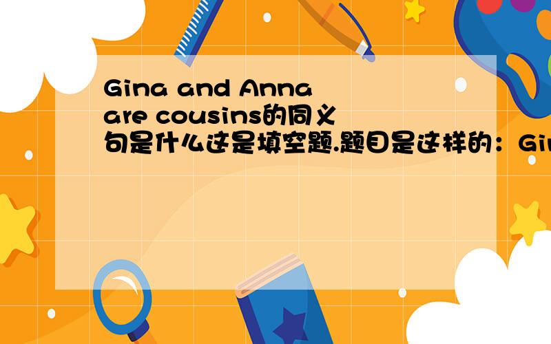 Gina and Anna are cousins的同义句是什么这是填空题.题目是这样的：Gina is Anna's_ _..后面是两个空啊两个空.不能只填一个Cousin吧.