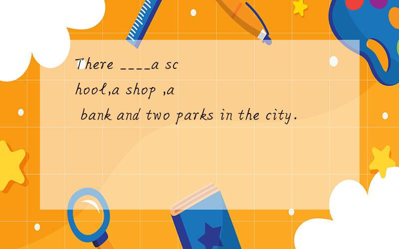 There ____a school,a shop ,a bank and two parks in the city.