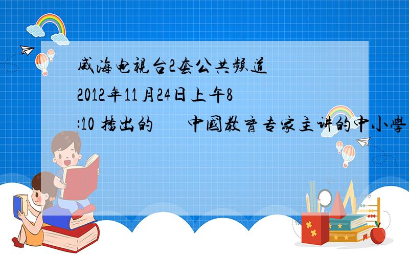 威海电视台2套公共频道   2012年11月24日上午8:10 播出的       中国教育专家主讲的中小学生学习与考试专题知识节目   的  视 频   及 问卷答案.急!急!急!急!急!急!