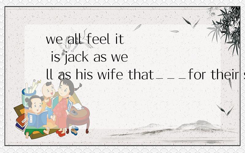we all feel it is jack as well as his wife that___for their son'sbad behavior at school.为什么填is to blame 而不填is to be blamed?