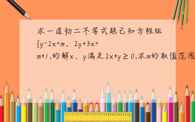 求一道初二不等式题已知方程组{y-2x=m、2y+3x=m+1,的解x、y满足2x+y≥0,求m的取值范围,