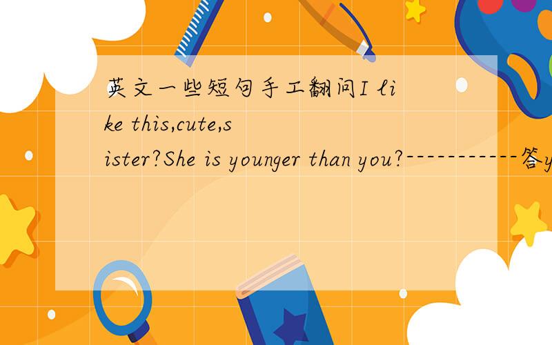 英文一些短句手工翻问I like this,cute,sister?She is younger than you?-----------答yeah,my sister is 2 years younger))funny hair cut)) --------thx)))will reply your letter in 15 minutes))------Hey,How have you been doing?I hope every thing i