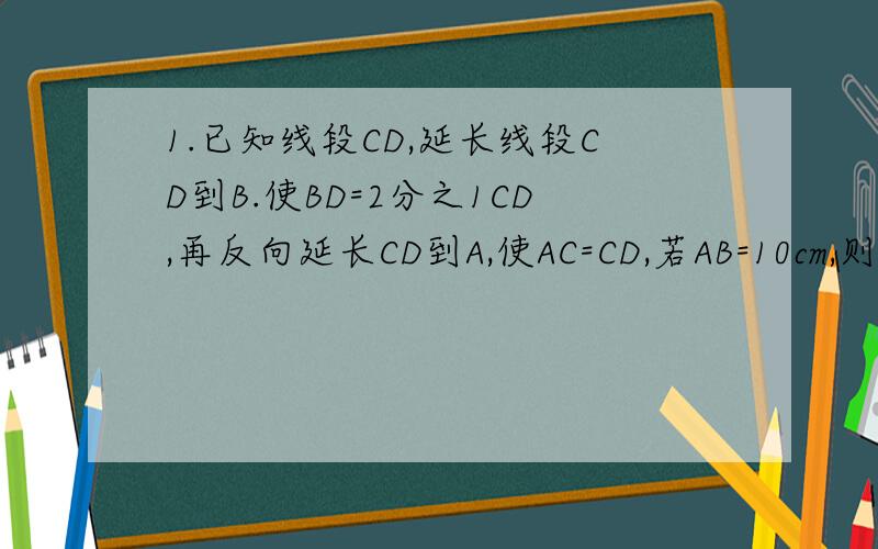 1.已知线段CD,延长线段CD到B.使BD=2分之1CD,再反向延长CD到A,使AC=CD,若AB=10cm,则CD=________cm