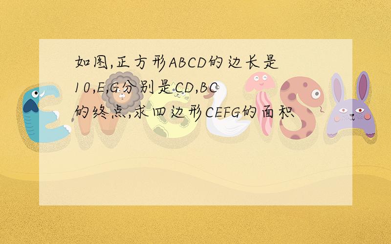 如图,正方形ABCD的边长是10,E,G分别是CD,BC的终点,求四边形CEFG的面积