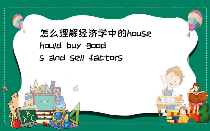 怎么理解经济学中的househould buy goods and sell factors