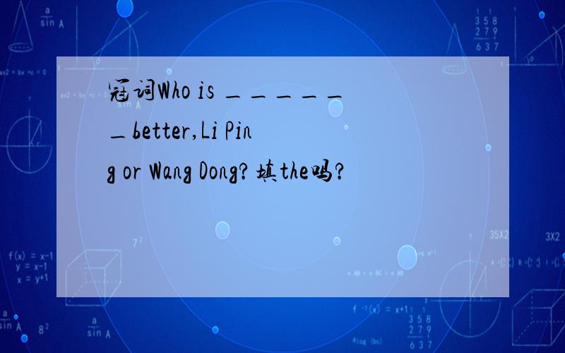 冠词Who is ______better,Li Ping or Wang Dong?填the吗?