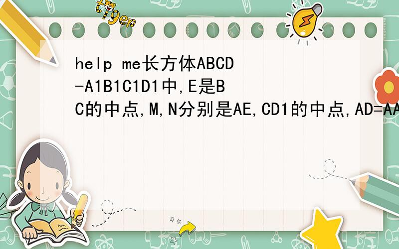 help me长方体ABCD-A1B1C1D1中,E是BC的中点,M,N分别是AE,CD1的中点,AD=AA1=a,AB=2a （1）求证：MN‖平面ADD1A1（2）求异面直线AE和CD1所成角的余弦值 （长方体是横着放的,下面的底面是ABCD,上面的长方形是A