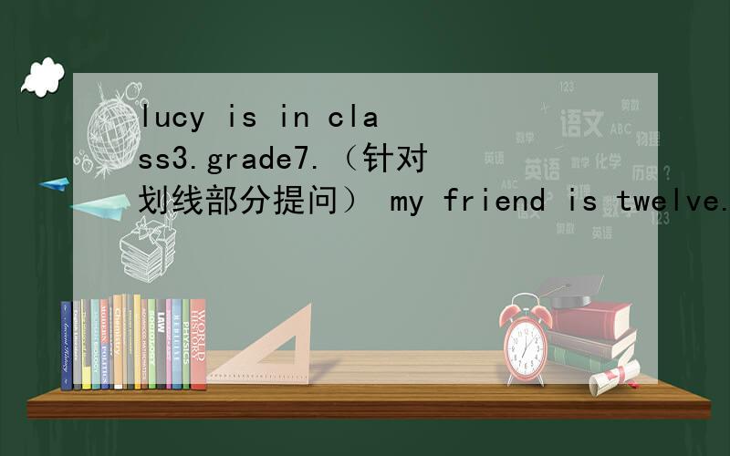 lucy is in class3.grade7.（针对划线部分提问） my friend is twelve.（针对划线部分提问）
