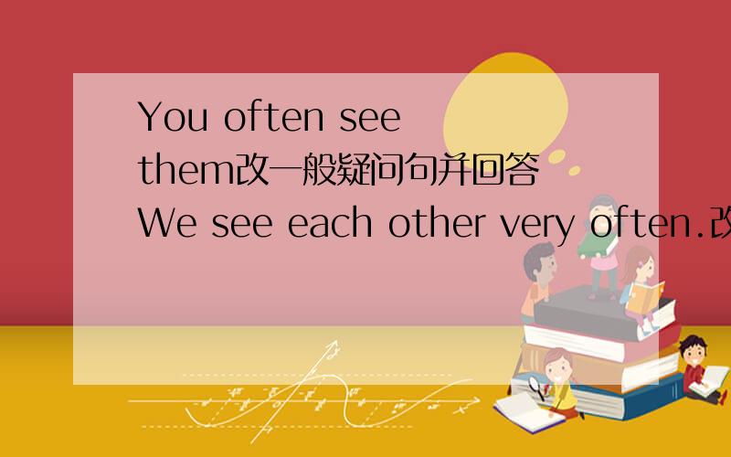 You often see them改一般疑问句并回答 We see each other very often.改为否定句