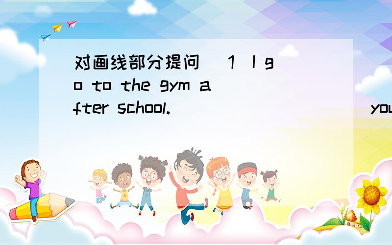 对画线部分提问 （1）I go to the gym after school.______ ____ you do after school?
