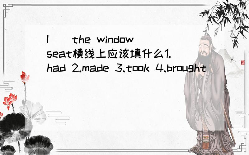 I__the window seat横线上应该填什么1.had 2.made 3.took 4.brought