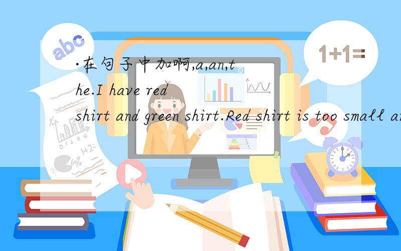 ·在句子中加啊,a,an,the.I have red shirt and green shirt.Red shirt is too small and greeb shirt is too big.We have english grammar exercise for homework.I can't understand ecercise.