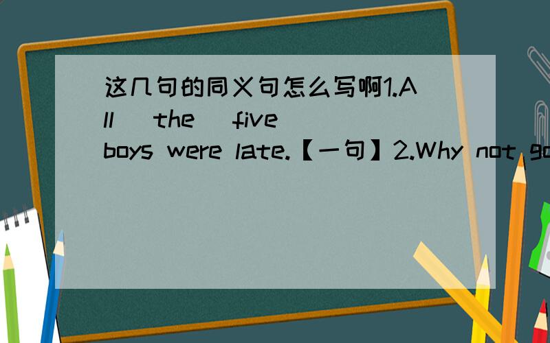 这几句的同义句怎么写啊1.All (the) five boys were late.【一句】2.Why not go fish?【四句】3.There was blowing wind in the north of China last night.【三句】4.There is something wrong with the machine.【四句】5.They can afford
