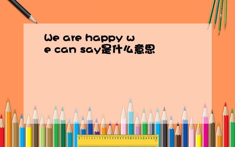 We are happy we can say是什么意思