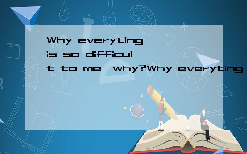 Why everyting is so difficult to me,why?Why everyting is so difficult to me,why?