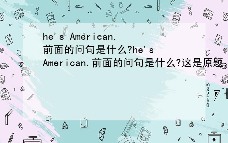 he's American.前面的问句是什么?he's American.前面的问句是什么?这是原题：woman:look at that new student.he's nice what's his name?man:his name's steven.woman:that's a nice name.____________________man:he's american.woman:his car's