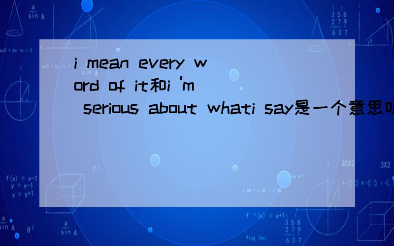 i mean every word of it和i 'm serious about whati say是一个意思吗?
