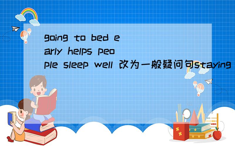 going to bed early helps people sleep well 改为一般疑问句staying up late is bad for our health 对staying up late 提问peter understood the word by looking up his dictionary 对by looking up his dictionary 提问
