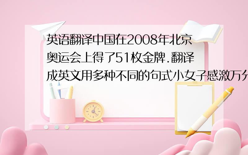 英语翻译中国在2008年北京奥运会上得了51枚金牌.翻译成英文用多种不同的句式小女子感激万分多种不同句式······