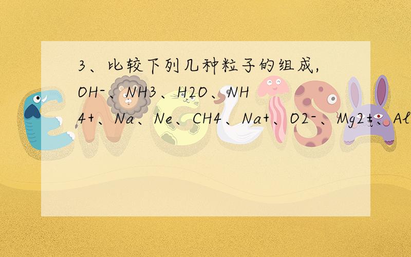 3、比较下列几种粒子的组成,OH-、NH3、H2O、NH4+、Na、Ne、CH4、Na+、O2-、Mg2+、Al3+、F-(1)质子数、电子数都相同的粒子是 .(2)质子数相同、电子数不同的粒子是 .(3)质子数不同、电子数相同的粒子
