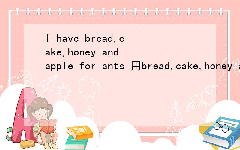 I have bread,cake,honey and apple for ants 用bread,cake,honey and app提问,怎么提问
