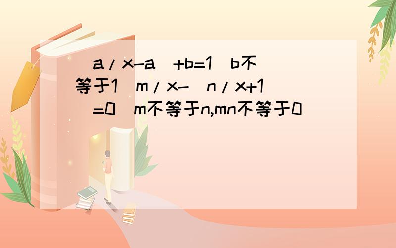 (a/x-a)+b=1(b不等于1）m/x-（n/x+1）=0(m不等于n,mn不等于0）
