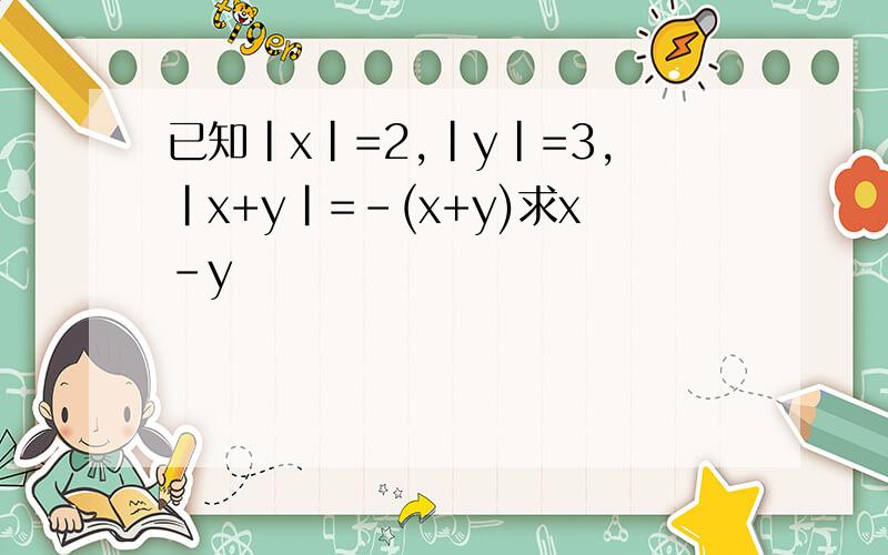 已知|x|=2,|y|=3,|x+y|=-(x+y)求x-y