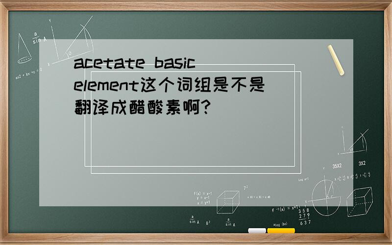 acetate basic element这个词组是不是翻译成醋酸素啊?
