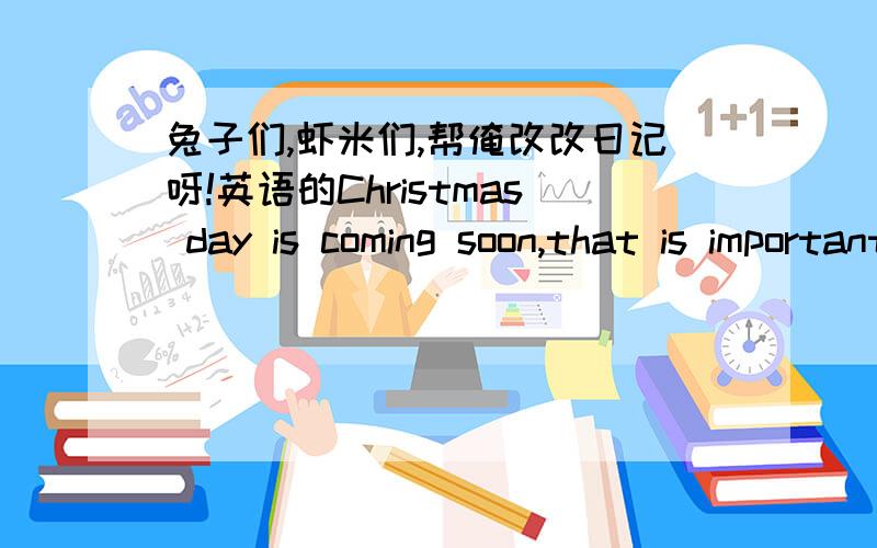 兔子们,虾米们,帮俺改改日记呀!英语的Christmas day is coming soon,that is important for uh!And it is the most popular day in the year except the summer vacation and the winter vacation.Because we needn't study on December 25th,how wonde